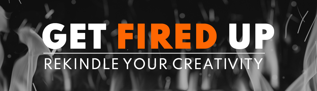 GET FIRED UP, REKINDLE YOUR CREATIVITY